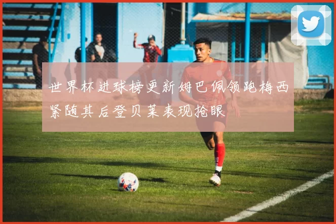 世界杯进球榜更新姆巴佩领跑梅西紧随其后登贝莱表现抢眼