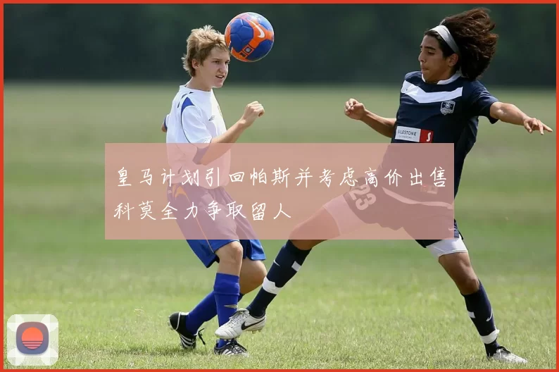 皇马计划引回帕斯并考虑高价出售科莫全力争取留人
