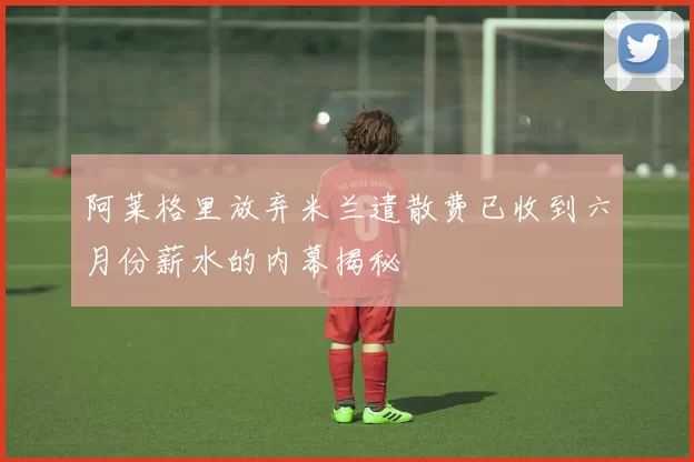 阿莱格里放弃米兰遣散费已收到六月份薪水的内幕揭秘